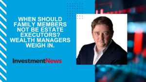 Kevin Kaylakie in InvestmentNews - When should family members not be estate executors